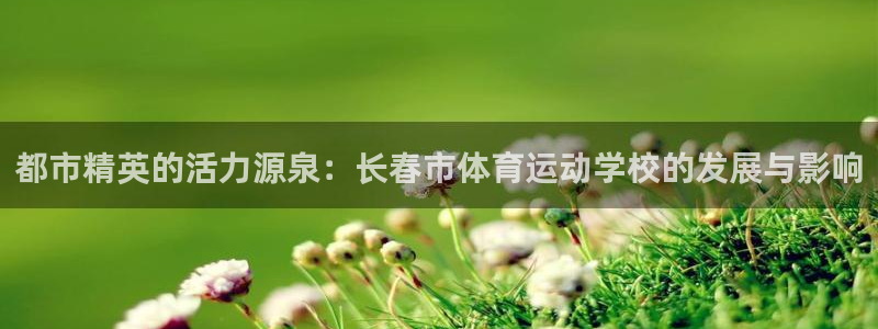 凯发官网下载平台假的吗是真的吗：都市精英的活力源泉：长春市体
