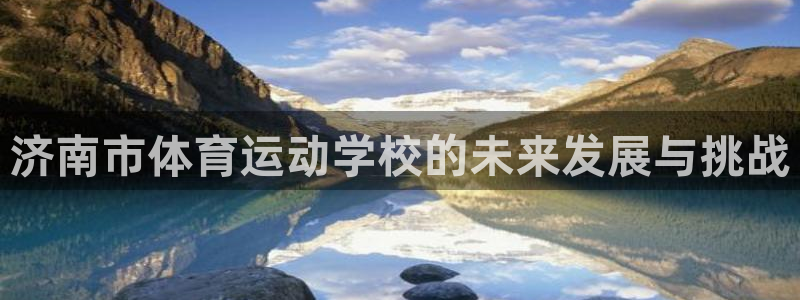 凯发官网下载平台注册要钱吗是真的吗：济南市体育运动学校的未来