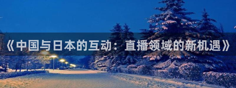 斗球体育直播网页：《中国与日本的互动：直播领域的新机遇》